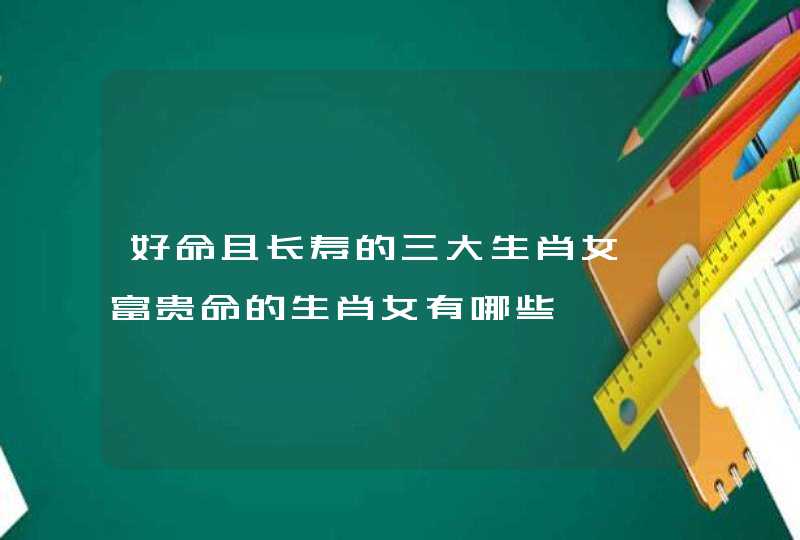 好命且长寿的三大生肖女 富贵命的生肖女有哪些